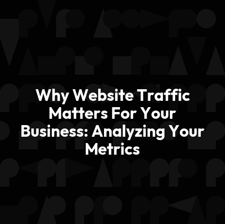 Why Website Traffic Matters For Your Business: Analyzing Your Metrics